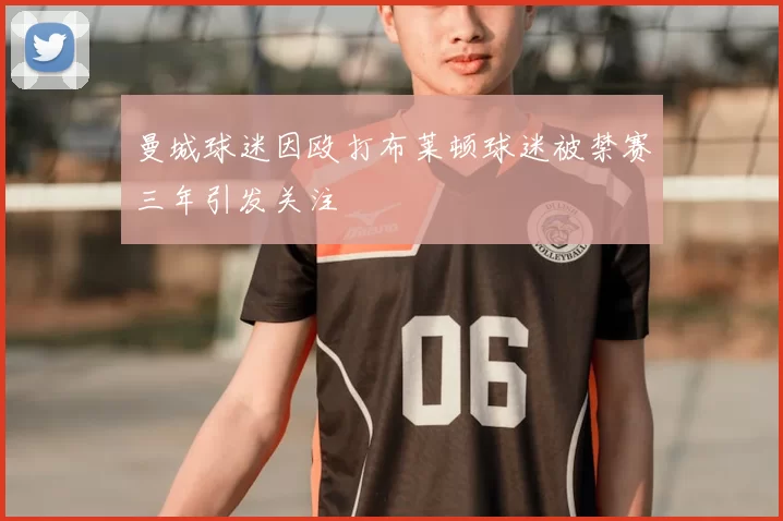 曼城球迷因殴打布莱顿球迷被禁赛三年引发关注