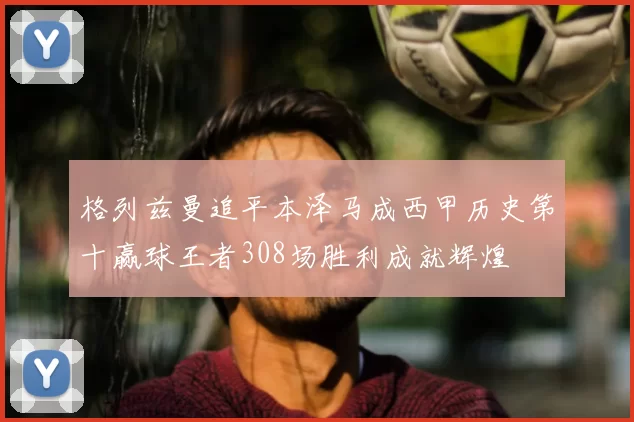 格列兹曼追平本泽马成西甲历史第十赢球王者308场胜利成就辉煌