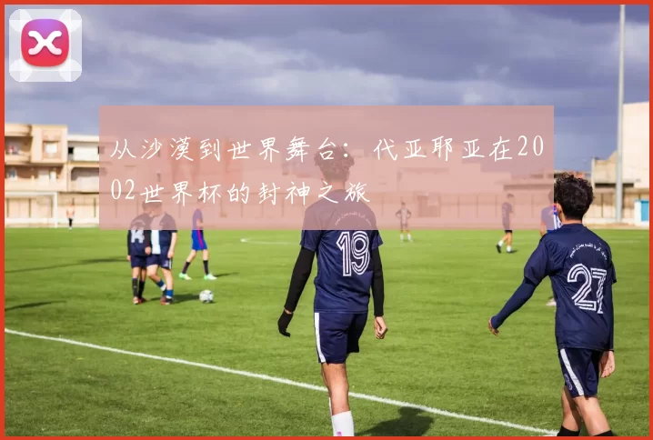 从沙漠到世界舞台:代亚耶亚在2002世界杯的封神之旅