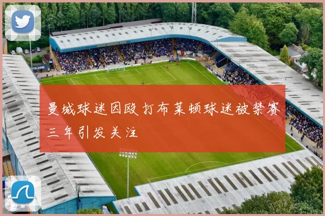 曼城球迷因殴打布莱顿球迷被禁赛三年引发关注
