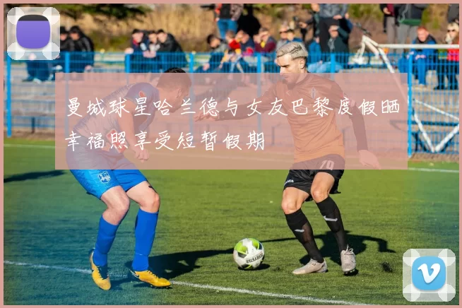 曼城球星哈兰德与女友巴黎度假晒幸福照享受短暂假期