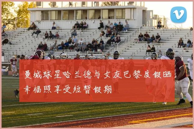 曼城球星哈兰德与女友巴黎度假晒幸福照享受短暂假期