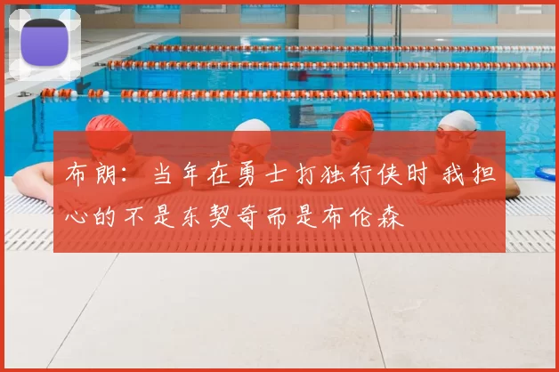布朗:当年在勇士打独行侠时 我担心的不是东契奇而是布伦森