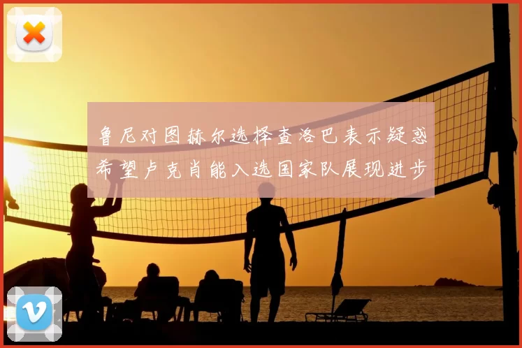 鲁尼对图赫尔选择查洛巴表示疑惑希望卢克肖能入选国家队展现进步