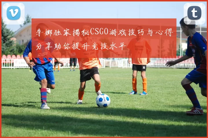 李娜独家揭秘CSGO游戏技巧与心得分享助你提升竞技水平