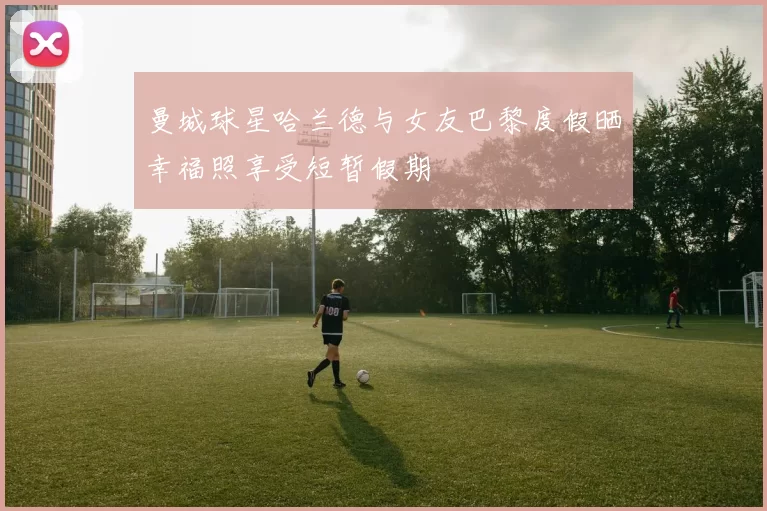曼城球星哈兰德与女友巴黎度假晒幸福照享受短暂假期