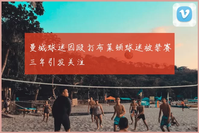 曼城球迷因殴打布莱顿球迷被禁赛三年引发关注