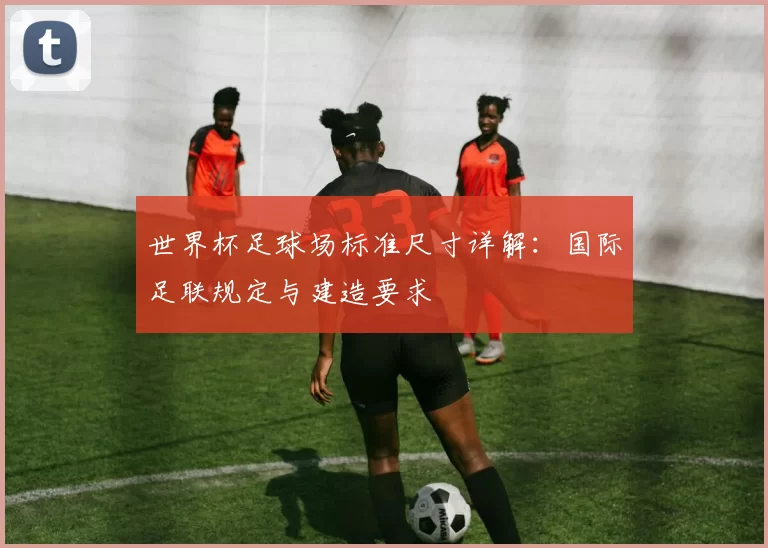 世界杯足球场标准尺寸详解:国际足联规定与建造要求