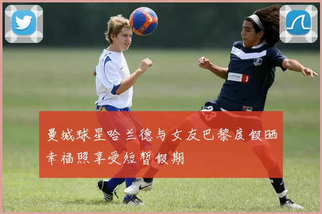 曼城球星哈兰德与女友巴黎度假晒幸福照享受短暂假期