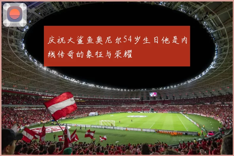 庆祝大鲨鱼奥尼尔54岁生日他是内线传奇的象征与荣耀