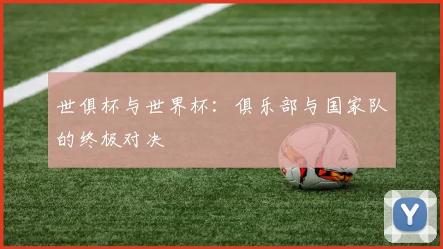 世俱杯与世界杯：俱乐部与国家队的终极对决