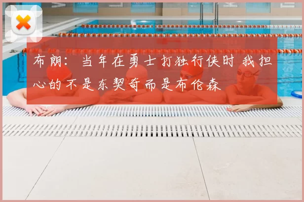 布朗:当年在勇士打独行侠时 我担心的不是东契奇而是布伦森
