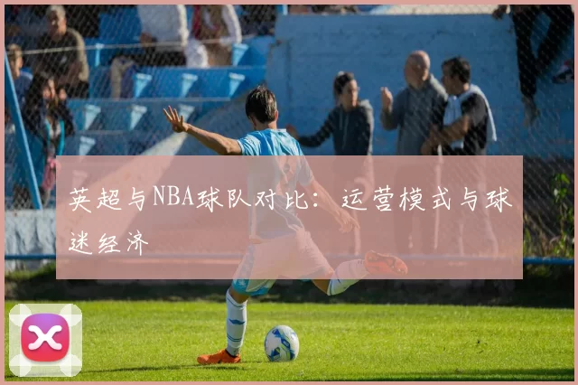 英超与NBA球队对比:运营模式与球迷经济