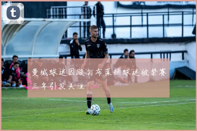 曼城球迷因殴打布莱顿球迷被禁赛三年引发关注