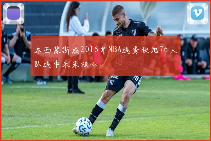 本西蒙斯成2016年NBA选秀状元76人队选中未来核心