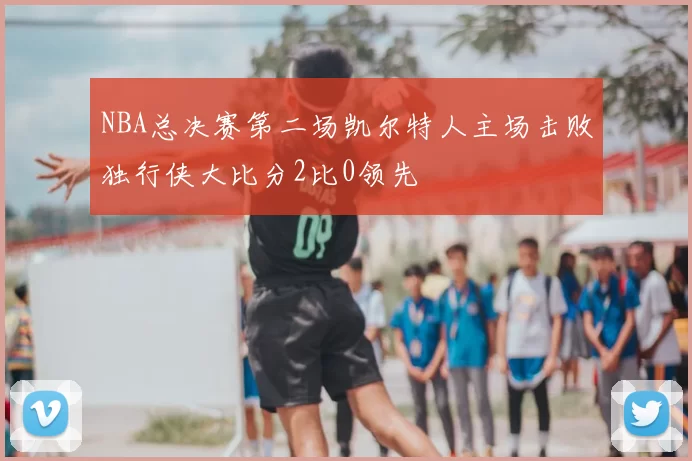 NBA总决赛第二场凯尔特人主场击败独行侠大比分2比0领先