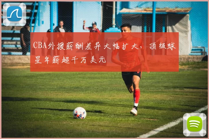 CBA外援薪酬差异大幅扩大,顶级球星年薪超千万美元