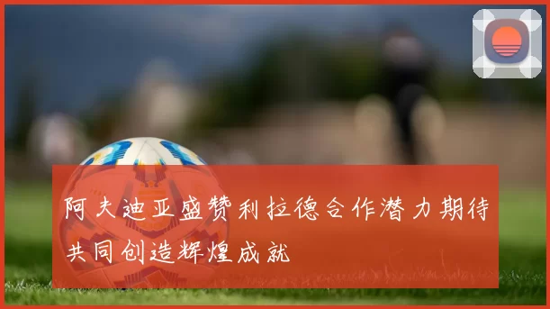 阿夫迪亚盛赞利拉德合作潜力期待共同创造辉煌成就