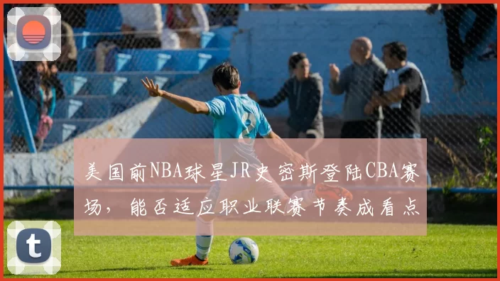 美国前NBA球星JR史密斯登陆CBA赛场,能否适应职业联赛节奏成看点