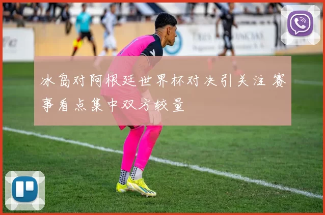 冰岛对阿根廷世界杯对决引关注 赛事看点集中双方较量