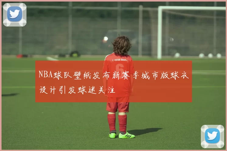 NBA球队壁纸发布新赛季城市版球衣设计引发球迷关注