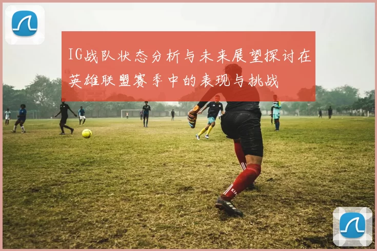 IG战队状态分析与未来展望探讨在英雄联盟赛季中的表现与挑战