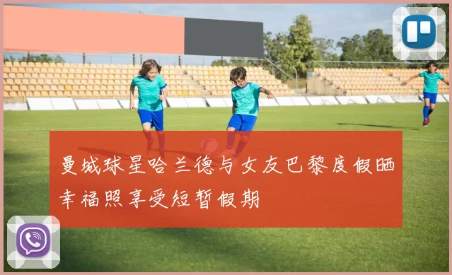 曼城球星哈兰德与女友巴黎度假晒幸福照享受短暂假期