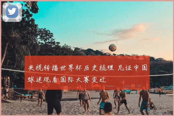 央视转播世界杯历史梳理 见证中国球迷观看国际大赛变迁