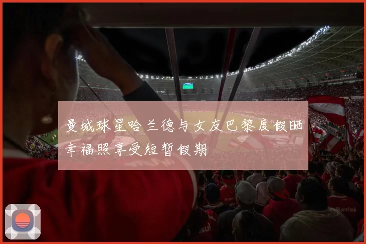 曼城球星哈兰德与女友巴黎度假晒幸福照享受短暂假期