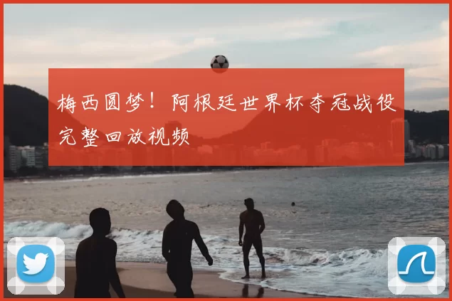 梅西圆梦!阿根廷世界杯夺冠战役完整回放视频