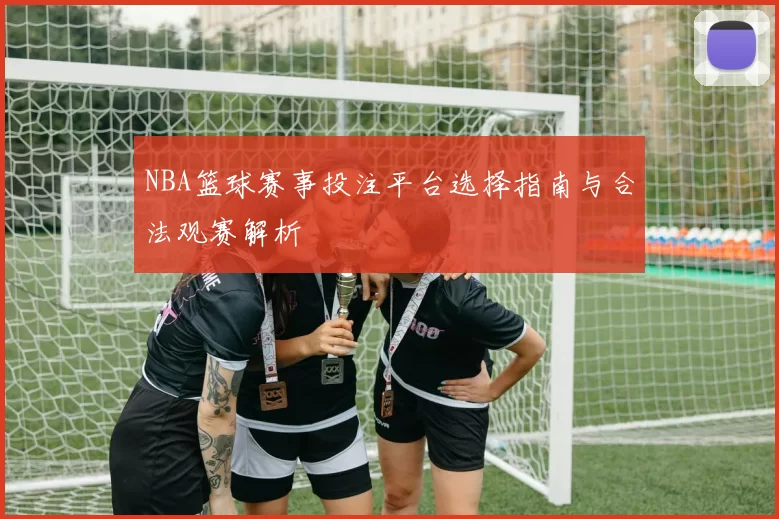 NBA篮球赛事投注平台选择指南与合法观赛解析