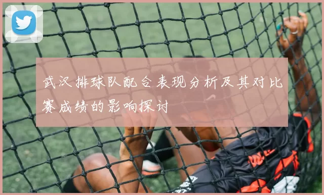 武汉排球队配合表现分析及其对比赛成绩的影响探讨