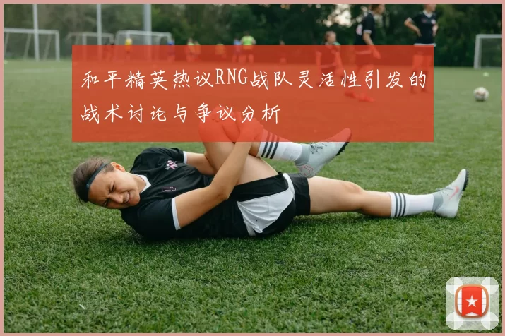 和平精英热议RNG战队灵活性引发的战术讨论与争议分析