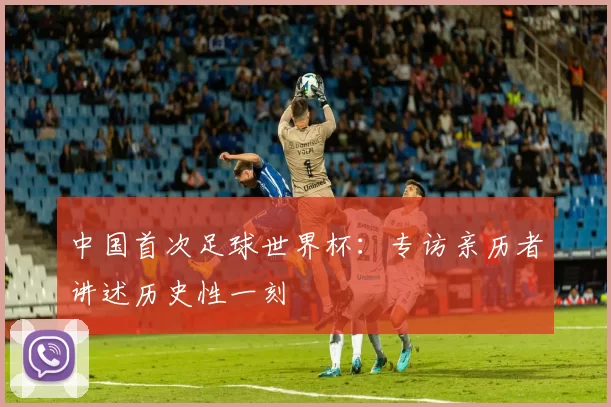 中国首次足球世界杯:专访亲历者讲述历史性一刻
