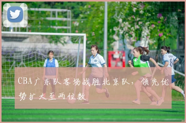 CBA广东队客场战胜北京队，领先优势扩大至两位数