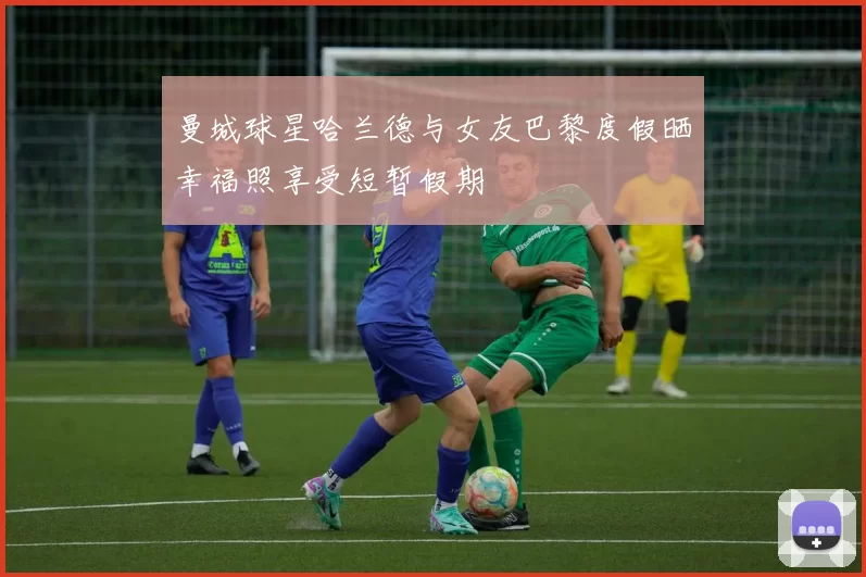 曼城球星哈兰德与女友巴黎度假晒幸福照享受短暂假期