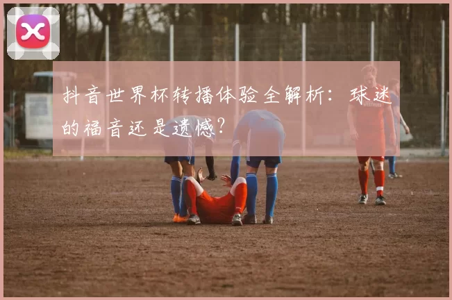 抖音世界杯转播体验全解析:球迷的福音还是遗憾?