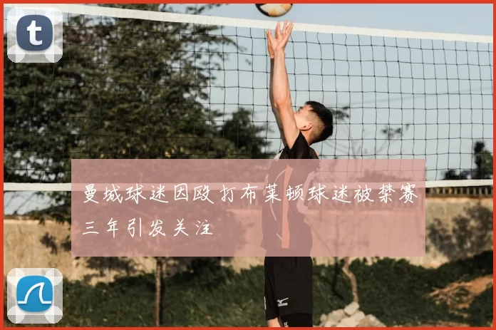 曼城球迷因殴打布莱顿球迷被禁赛三年引发关注