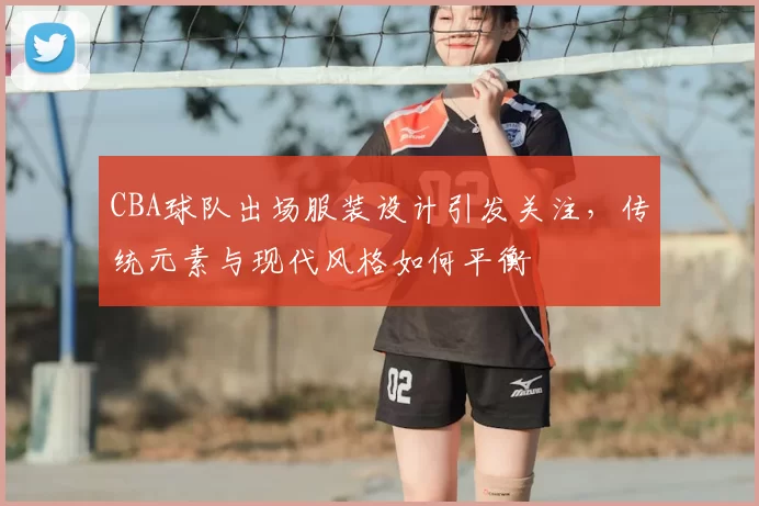 CBA球队出场服装设计引发关注，传统元素与现代风格如何平衡