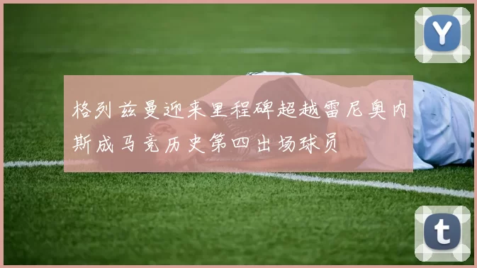格列兹曼迎来里程碑超越雷尼奥内斯成马竞历史第四出场球员