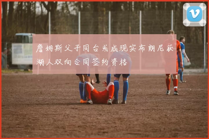 詹姆斯父子同台或成现实布朗尼获湖人双向合同签约资格
