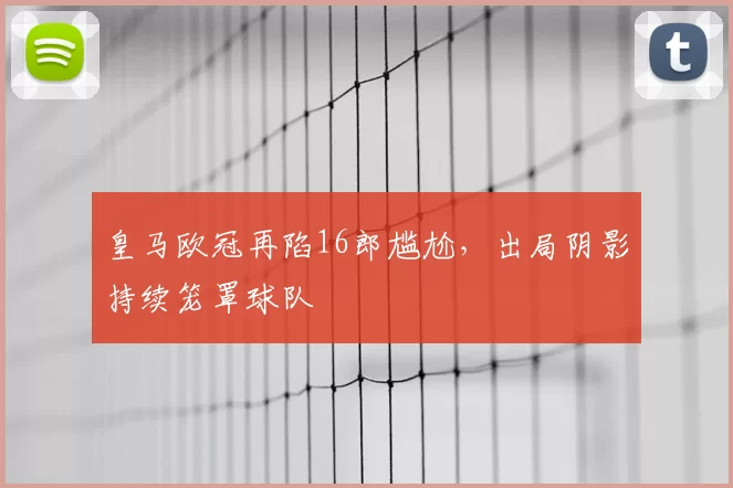 皇马欧冠再陷16郎尴尬，出局阴影持续笼罩球队