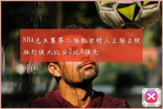 NBA总决赛第二场凯尔特人主场击败独行侠大比分2比0领先