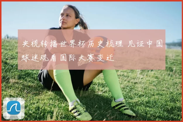 央视转播世界杯历史梳理 见证中国球迷观看国际大赛变迁
