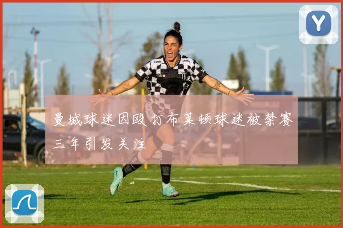 曼城球迷因殴打布莱顿球迷被禁赛三年引发关注