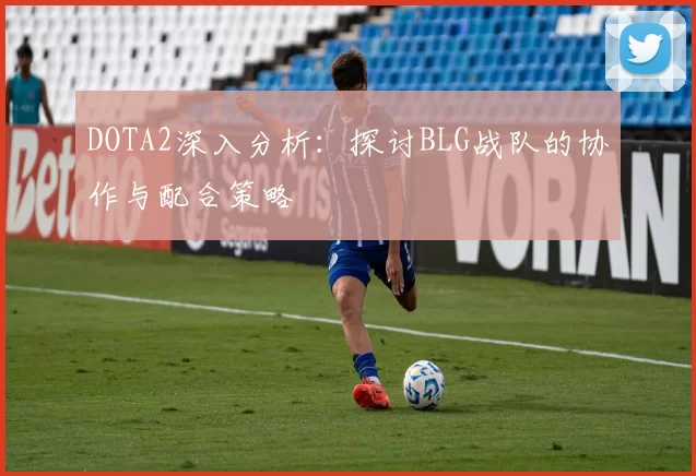 DOTA2深入分析：探讨BLG战队的协作与配合策略