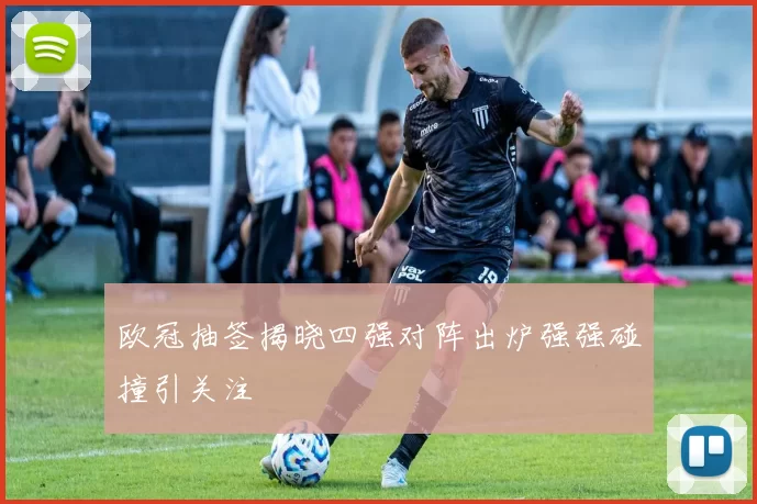 欧冠抽签揭晓四强对阵出炉强强碰撞引关注