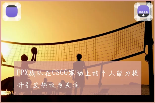 FPX战队在CSGO赛场上的个人能力提升引发热议与关注