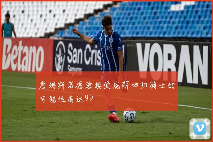 詹姆斯若愿意接受底薪回归骑士的可能性高达99