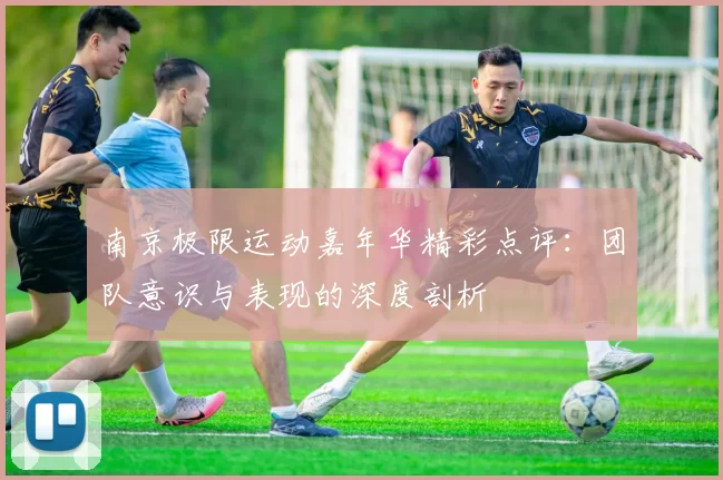 南京极限运动嘉年华精彩点评:团队意识与表现的深度剖析